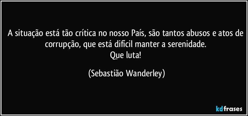 A situação está tão crítica no nosso País, são tantos abusos e atos de corrupção, que está difícil manter a serenidade. 
Que luta! (Sebastião Wanderley)