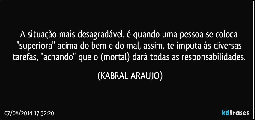 A situação mais desagradável, é quando uma pessoa se coloca "superiora" acima do bem e do mal, assim, te imputa às diversas tarefas, "achando" que o (mortal) dará todas as responsabilidades. (KABRAL ARAUJO)