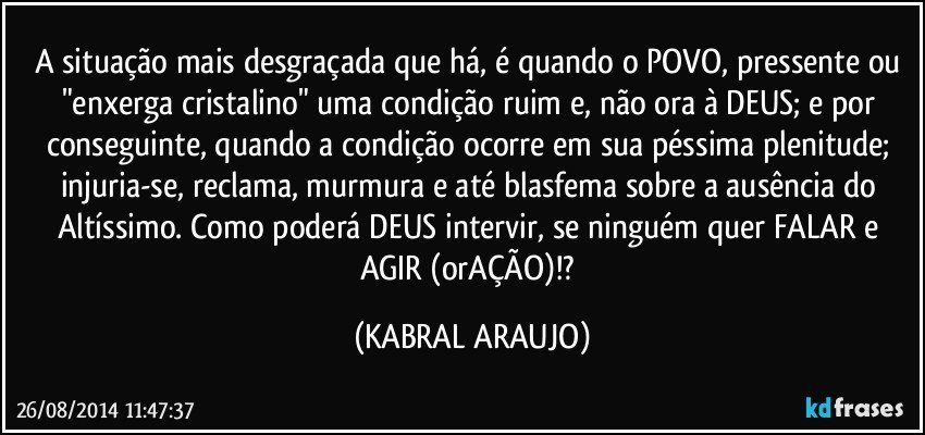 A situação mais desgraçada que há, é quando o POVO, pressente ou "enxerga cristalino" uma condição ruim e, não ora à DEUS; e por conseguinte, quando a condição ocorre em sua péssima plenitude; injuria-se, reclama, murmura e até blasfema sobre a ausência do Altíssimo. Como poderá DEUS intervir, se ninguém quer FALAR e AGIR (orAÇÃO)!? (KABRAL ARAUJO)