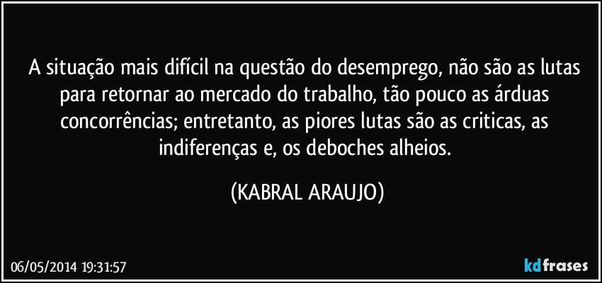 A situação mais difícil na questão do desemprego, não são as lutas para retornar ao mercado do trabalho, tão pouco as árduas concorrências; entretanto, as piores lutas são as criticas, as indiferenças e, os deboches alheios. (KABRAL ARAUJO)