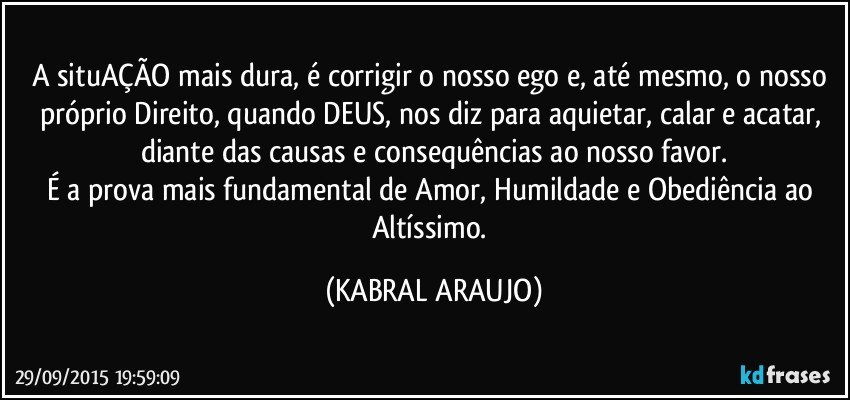 A situAÇÃO mais dura, é corrigir o nosso ego e, até mesmo, o nosso próprio Direito, quando DEUS, nos diz para aquietar, calar e acatar, diante das causas e consequências ao nosso favor.
É a prova mais fundamental de Amor, Humildade e Obediência ao Altíssimo. (KABRAL ARAUJO)