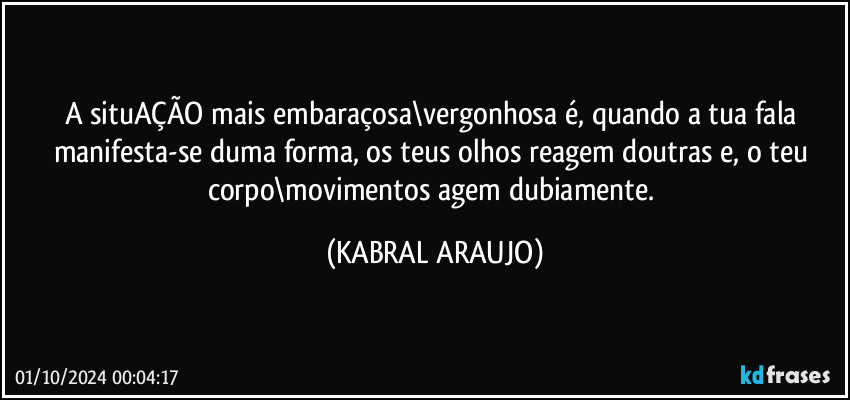 A situAÇÃO mais embaraçosa\vergonhosa é, quando a tua fala manifesta-se duma forma, os teus olhos reagem doutras e, o teu corpo\movimentos agem dubiamente. (KABRAL ARAUJO)