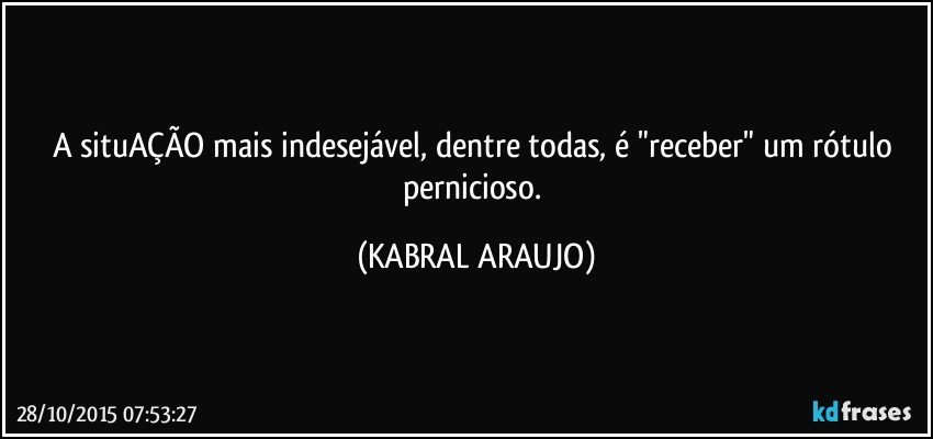 A situAÇÃO mais indesejável,  dentre todas, é "receber" um rótulo pernicioso. (KABRAL ARAUJO)