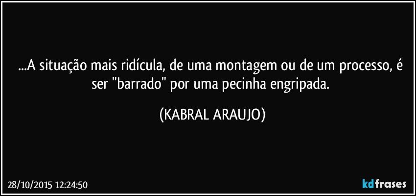 ...A situação mais ridícula, de uma montagem ou de um processo, é ser "barrado" por uma pecinha engripada. (KABRAL ARAUJO)