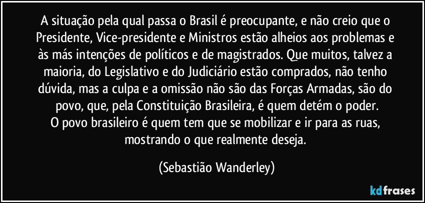 A situação pela qual passa o Brasil é preocupante, e não creio que o Presidente, Vice-presidente e Ministros estão alheios aos problemas e às más intenções de políticos e de magistrados. Que muitos, talvez a maioria, do Legislativo e do Judiciário estão comprados, não tenho dúvida, mas a culpa e a omissão não são das Forças Armadas, são do povo, que, pela Constituição Brasileira, é quem detém o poder.
O povo brasileiro é quem tem que se mobilizar e ir para as ruas, mostrando o que realmente deseja. (Sebastião Wanderley)