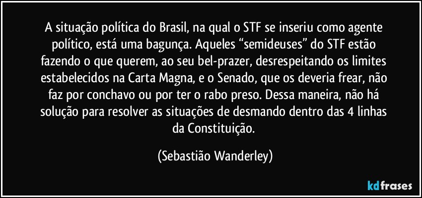 A situação política do Brasil, na qual o STF se inseriu como agente político, está uma bagunça. Aqueles “semideuses” do STF estão fazendo o que querem, ao seu bel-prazer, desrespeitando os limites estabelecidos na Carta Magna, e o Senado, que os deveria frear, não faz por conchavo ou por ter o rabo preso. Dessa maneira, não há solução para resolver as situações de desmando dentro das 4 linhas da Constituição. (Sebastião Wanderley)