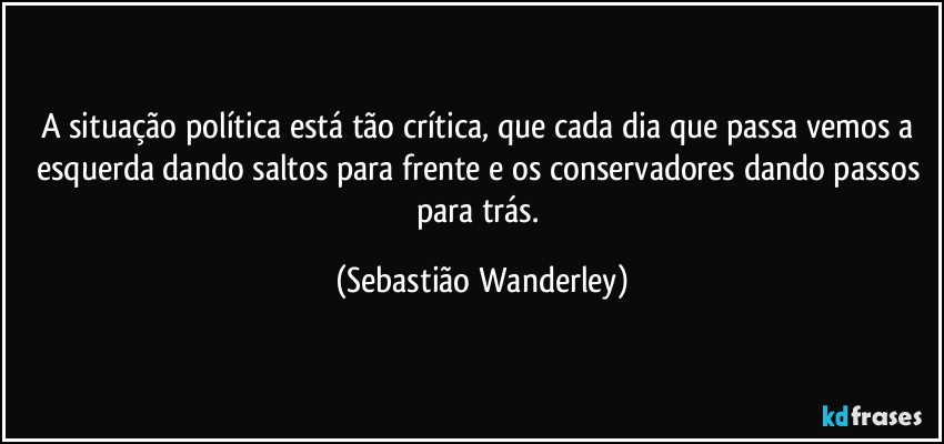 A situação política está tão crítica, que cada dia que passa vemos a esquerda dando saltos para frente e os conservadores dando passos para trás. (Sebastião Wanderley)