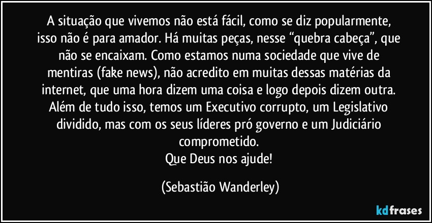 A situação que vivemos não está fácil, como se diz popularmente, isso não é para amador. Há muitas peças, nesse “quebra cabeça”, que não se encaixam. Como estamos numa sociedade que vive de mentiras (fake news), não acredito em muitas dessas matérias da internet, que uma hora dizem uma coisa e logo depois dizem outra. Além de tudo isso, temos um Executivo corrupto, um Legislativo dividido, mas com os seus líderes pró governo e um Judiciário comprometido. 
Que Deus nos ajude! (Sebastião Wanderley)