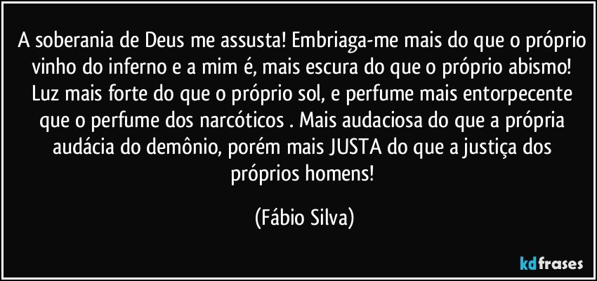 A soberania de Deus me assusta! Embriaga-me mais do que o próprio vinho do inferno e a mim é, mais escura do que o próprio abismo! Luz mais forte do que o próprio sol, e perfume mais entorpecente que o perfume dos narcóticos . Mais audaciosa do que a própria audácia do demônio, porém mais JUSTA do que a justiça dos próprios homens! (Fábio Silva)