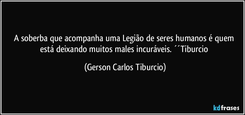 A soberba que acompanha uma Legião de seres humanos é quem está deixando muitos males incuráveis. ´´Tiburcio (Gerson Carlos Tiburcio)