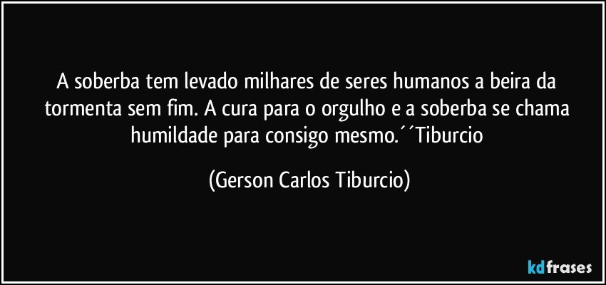 A soberba tem levado milhares de seres humanos a beira da tormenta sem fim. A cura para o orgulho e a soberba se chama humildade para consigo mesmo.´´Tiburcio (Gerson Carlos Tiburcio)