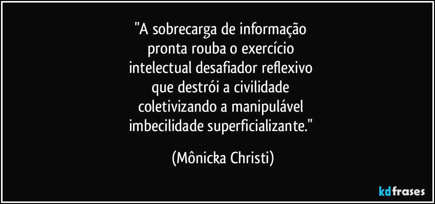 "A sobrecarga de informação 
pronta  rouba o exercício 
intelectual desafiador reflexivo 
que destrói a civilidade 
coletivizando a manipulável 
imbecilidade superficializante." (Mônicka Christi)