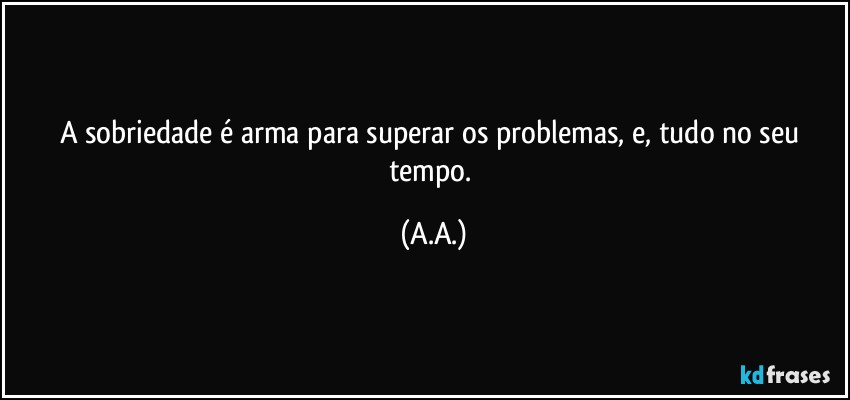 A sobriedade é arma para superar os problemas, e, tudo no seu tempo. (A.A.)