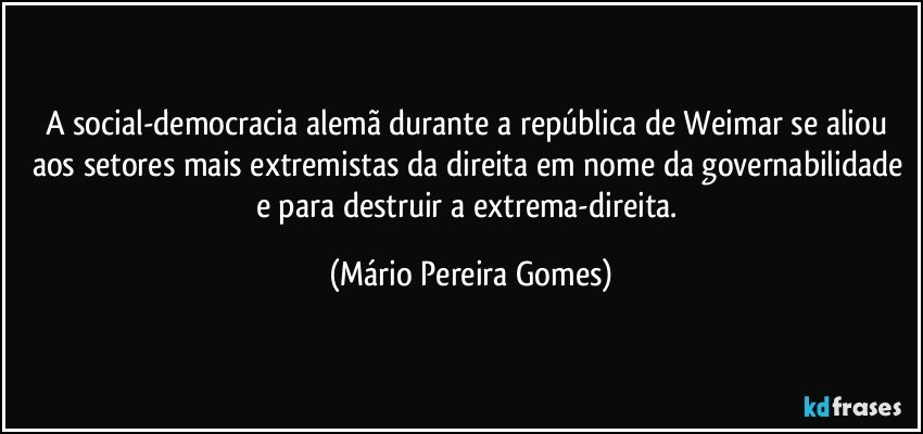 A social-democracia alemã durante a república de Weimar se aliou aos setores mais extremistas da direita em nome da governabilidade e para destruir a extrema-direita. (Mário Pereira Gomes)