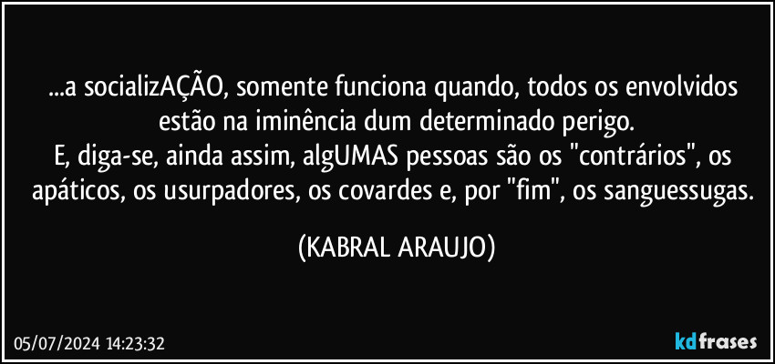 ...a socializAÇÃO, somente funciona quando, todos os envolvidos estão na iminência dum determinado perigo.
E, diga-se, ainda assim, algUMAS pessoas são os "contrários", os apáticos, os usurpadores, os covardes e, por "fim", os sanguessugas. (KABRAL ARAUJO)