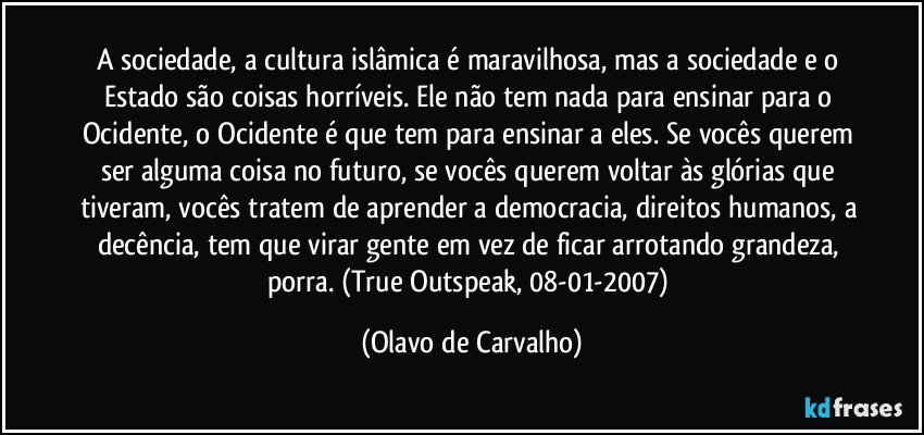 A sociedade, a cultura islâmica é maravilhosa, mas a sociedade e o Estado são coisas horríveis. Ele não tem nada para ensinar para o Ocidente, o Ocidente é que tem para ensinar a eles. Se vocês querem ser alguma coisa no futuro, se vocês querem voltar às glórias que tiveram, vocês tratem de aprender a democracia, direitos humanos, a decência, tem que virar gente em vez de ficar arrotando grandeza, porra. (True Outspeak, 08-01-2007) (Olavo de Carvalho)