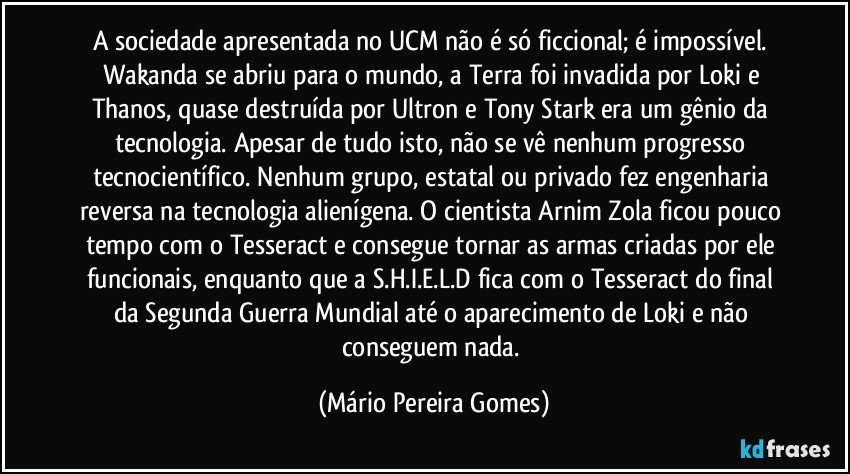 A sociedade apresentada no UCM não é só ficcional; é impossível. Wakanda se abriu para o mundo, a Terra foi invadida por Loki e Thanos, quase destruída por Ultron e Tony Stark era um gênio da tecnologia. Apesar de tudo isto, não se vê nenhum progresso tecnocientífico. Nenhum grupo, estatal ou privado fez engenharia reversa na tecnologia alienígena. O cientista Arnim Zola ficou pouco tempo com o Tesseract e consegue tornar as armas criadas por ele funcionais, enquanto que a S.H.I.E.L.D fica com o Tesseract do final da Segunda Guerra Mundial até o aparecimento de Loki e não conseguem nada. (Mário Pereira Gomes)