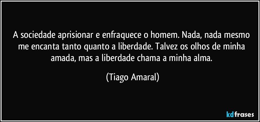 A sociedade aprisionar e enfraquece o homem. Nada, nada mesmo me encanta tanto quanto a liberdade. Talvez os olhos de minha amada, mas a liberdade chama a minha alma. (Tiago Amaral)