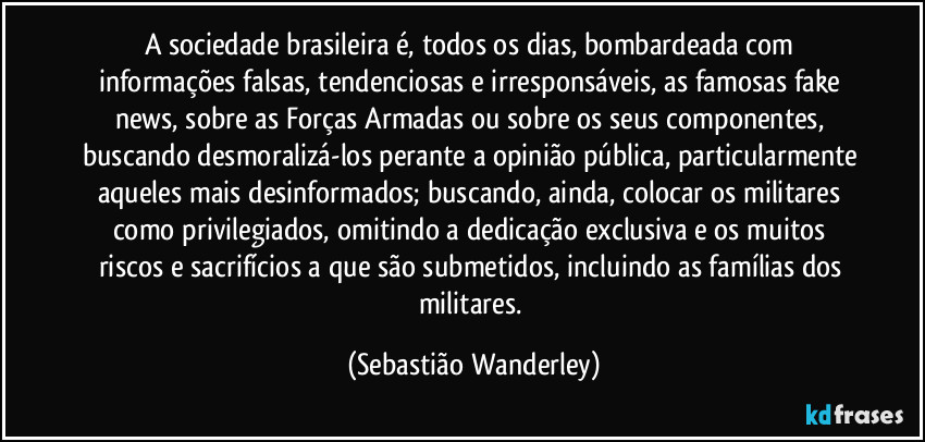 A sociedade brasileira é, todos os dias, bombardeada com informações falsas, tendenciosas e irresponsáveis, as famosas fake news, sobre as Forças Armadas ou sobre os seus componentes, buscando desmoralizá-los perante a opinião pública, particularmente aqueles mais desinformados; buscando, ainda, colocar os militares como privilegiados, omitindo a dedicação exclusiva e os muitos riscos e sacrifícios a que são submetidos, incluindo as famílias dos militares. (Sebastião Wanderley)