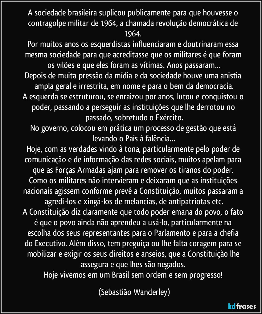 A sociedade brasileira suplicou publicamente para que houvesse o contragolpe militar de 1964, a chamada revolução democrática de 1964. 
Por muitos anos os esquerdistas influenciaram e doutrinaram essa mesma sociedade para que acreditasse que os militares é que foram os vilões e que eles foram as vítimas. Anos passaram…
Depois de muita pressão da mídia e da sociedade houve uma anistia ampla geral e irrestrita, em nome e para o bem da democracia.
A esquerda se estruturou, se enraizou por anos, lutou e conquistou o poder, passando a perseguir as instituições que lhe derrotou no passado, sobretudo o Exército.
No governo, colocou em prática um processo de gestão que está levando o País à falência…
Hoje, com as verdades vindo à tona, particularmente pelo poder de comunicação e de informação das redes sociais, muitos apelam para que as Forças Armadas ajam para remover os tiranos do poder. 
Como os militares não intervieram e deixaram que as instituições nacionais agissem conforme prevê a Constituição, muitos passaram a agredi-los e xingá-los de melancias, de antipatriotas etc.
A Constituição diz claramente que todo poder emana do povo, o fato é que o povo ainda não aprendeu a usá-lo, particularmente na escolha dos seus representantes para o Parlamento e para a chefia do Executivo. Além disso, tem preguiça ou lhe falta coragem para se mobilizar e exigir os seus direitos e anseios, que a Constituição lhe assegura e que lhes são negados. 
Hoje vivemos em um Brasil sem ordem e sem progresso! (Sebastião Wanderley)