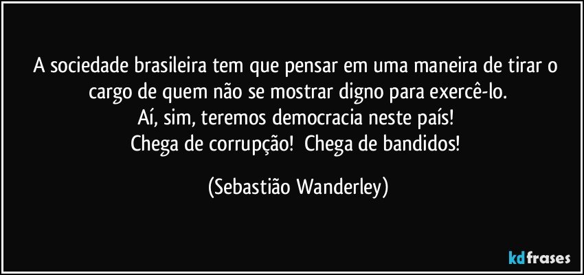 A sociedade brasileira tem que pensar em uma maneira de tirar o cargo de quem não se mostrar digno para exercê-lo.
Aí, sim, teremos democracia neste país! 
Chega de corrupção!     Chega de bandidos! (Sebastião Wanderley)