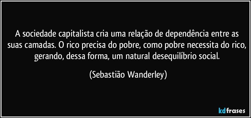 A sociedade capitalista cria uma relação de dependência entre as suas camadas. O rico precisa do pobre, como pobre necessita do rico, gerando, dessa forma, um natural desequilíbrio social. (Sebastião Wanderley)