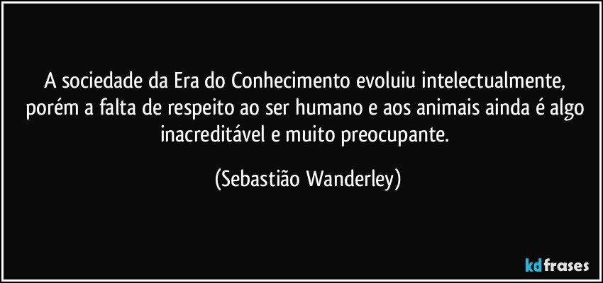 A sociedade da Era do Conhecimento evoluiu intelectualmente, porém a falta de respeito ao ser humano e aos animais ainda é algo inacreditável e  muito preocupante. (Sebastião Wanderley)