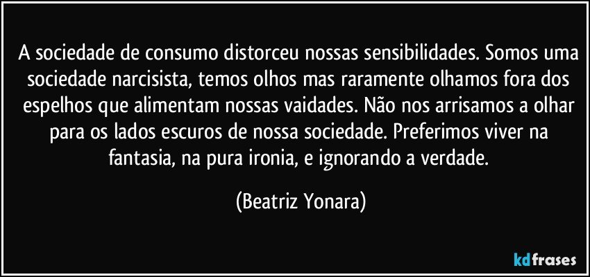 A sociedade de consumo distorceu nossas sensibilidades. Somos uma sociedade narcisista, temos olhos mas raramente olhamos fora dos espelhos que alimentam nossas vaidades. Não nos arrisamos a olhar para os lados escuros de nossa sociedade. Preferimos viver na fantasia, na pura ironia, e ignorando a verdade. (Beatriz Yonara)