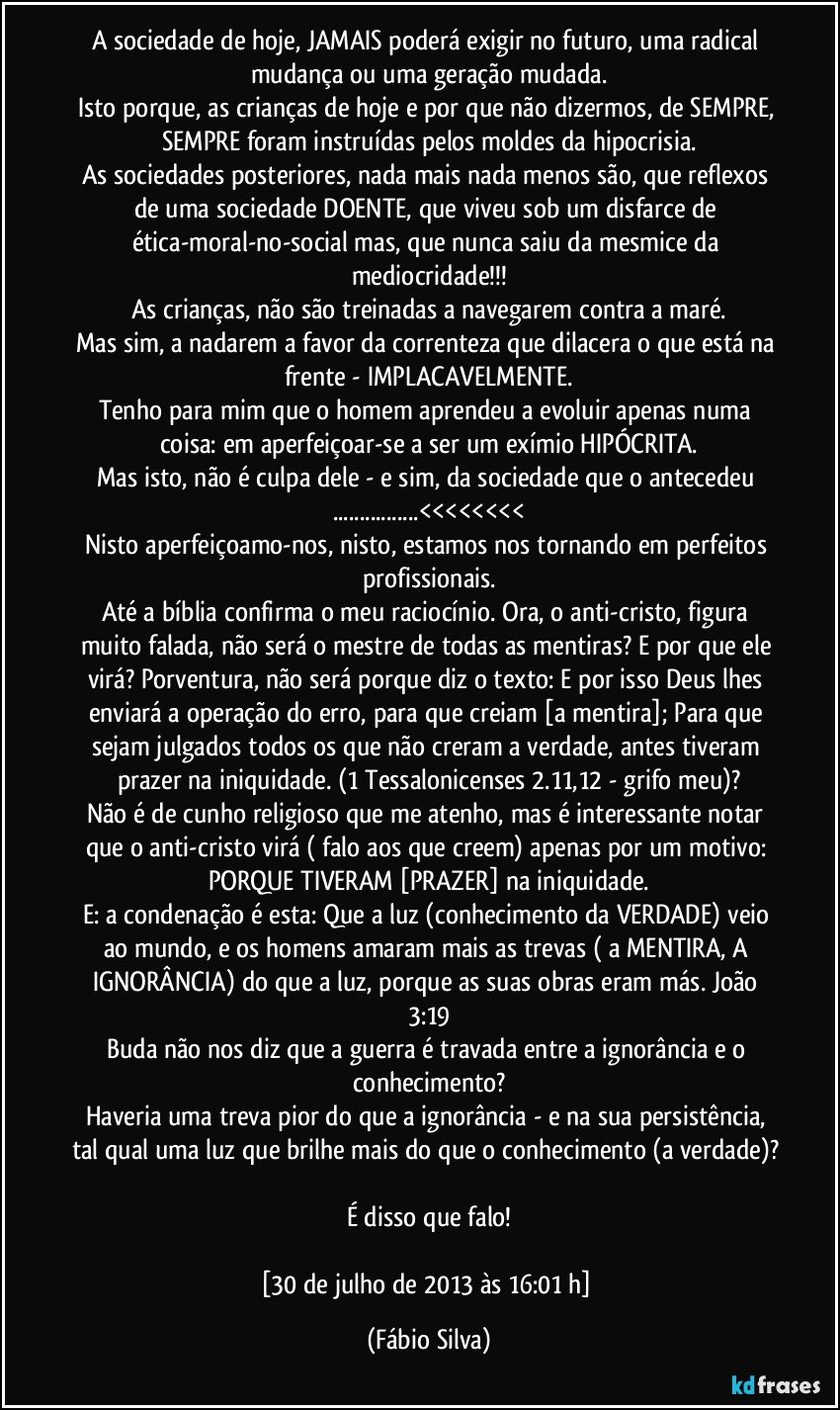 A sociedade de hoje, JAMAIS poderá exigir no futuro, uma radical mudança ou uma geração mudada.
Isto porque, as crianças de hoje e por que não dizermos, de SEMPRE, SEMPRE foram instruídas pelos moldes da hipocrisia.
As sociedades posteriores, nada mais nada menos são, que reflexos de uma sociedade DOENTE, que viveu sob um disfarce de ética-moral-no-social mas, que nunca saiu da mesmice da mediocridade!!!
As crianças, não são treinadas a navegarem contra a maré.
Mas sim, a nadarem a favor da correnteza que dilacera o que está na frente - IMPLACAVELMENTE.
Tenho para mim que o homem aprendeu a evoluir apenas numa coisa: em aperfeiçoar-se a ser um exímio HIPÓCRITA.
Mas isto, não é culpa dele - e sim, da sociedade que o antecedeu ...<<<<<<<<
Nisto aperfeiçoamo-nos, nisto, estamos nos tornando em perfeitos profissionais.
Até a bíblia confirma o meu raciocínio. Ora, o anti-cristo, figura muito falada, não será o mestre de todas as mentiras? E por que ele virá? Porventura, não será porque diz o texto: E por isso Deus lhes enviará a operação do erro, para que creiam [a mentira]; Para que sejam julgados todos os que não creram a verdade, antes tiveram prazer na iniquidade. (1 Tessalonicenses 2.11,12 - grifo meu)?
Não é de cunho religioso que me atenho, mas é interessante notar que o anti-cristo virá ( falo aos que creem) apenas por um motivo: PORQUE TIVERAM [PRAZER] na iniquidade.
E: a condenação é esta: Que a luz (conhecimento da VERDADE) veio ao mundo, e os homens amaram mais as trevas ( a MENTIRA, A IGNORÂNCIA) do que a luz, porque as suas obras eram más. João 3:19
Buda não nos diz que a guerra é travada entre a ignorância e o conhecimento?
Haveria uma treva pior do que a ignorância - e na sua persistência, tal qual uma luz que brilhe mais do que o conhecimento (a verdade)? 
É disso que falo!

[30 de julho de 2013 às 16:01 h] (Fábio Silva)