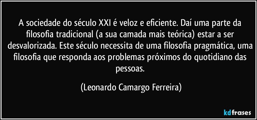 A sociedade do século XXI é veloz e eficiente. Daí uma parte da filosofia tradicional (a sua camada mais teórica) estar a ser desvalorizada. Este século necessita de uma filosofia pragmática, uma filosofia que responda aos problemas próximos do quotidiano das pessoas. (Leonardo Camargo Ferreira)