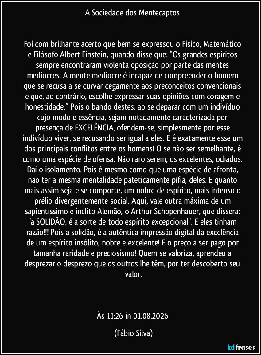 A Sociedade dos Mentecaptos
Foi com brilhante acerto que bem se expressou o Físico, Matemático e Filósofo Albert Einstein, quando disse que: "Os grandes espíritos sempre encontraram violenta oposição por parte das mentes medíocres. A mente medíocre é incapaz de compreender o homem que se recusa a se curvar cegamente aos preconceitos convencionais e que, ao contrário, escolhe expressar suas opiniões com coragem e honestidade.” Pois o bando destes, ao se deparar com um indivíduo cujo modo e essência, sejam notadamente caracterizada por presença de EXCELÊNCIA, ofendem-se, simplesmente por esse indivíduo viver, se recusando ser igual a eles. E é exatamente esse um dos principais conflitos entre os homens! O se não ser semelhante, é como uma espécie de ofensa. Não raro serem, os excelentes, odiados. Daí o isolamento. Pois é mesmo como que uma espécie de afronta, não ter a mesma mentalidade pateticamente pífia, deles. E quanto mais assim seja e se comporte, um nobre de espírito, mais intenso o prélio divergentemente social. Aqui, vale outra máxima de um sapientíssimo e ínclito Alemão, o Arthur Schopenhauer, que dissera: "a SOLIDÃO, é a sorte de todo espírito excepcional". E eles tinham razão!!! Pois a solidão, é a autêntica impressão digital da excelência de um espírito insólito, nobre e excelente! E o preço a ser pago por tamanha raridade e preciosismo! Quem se valoriza, aprendeu a desprezar o desprezo que os outros lhe têm, por ter descoberto seu valor.
Às 11:26 in 01.08.2026 (Fábio Silva)