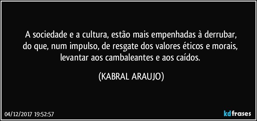 A sociedade e a cultura, estão mais empenhadas à derrubar,
do que, num impulso, de resgate dos valores éticos e morais, 
levantar aos cambaleantes e aos caídos. (KABRAL ARAUJO)