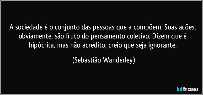 A sociedade é o conjunto das pessoas que a compõem. Suas ações, obviamente, são fruto do pensamento coletivo. Dizem que é hipócrita, mas não acredito, creio que seja ignorante. (Sebastião Wanderley)