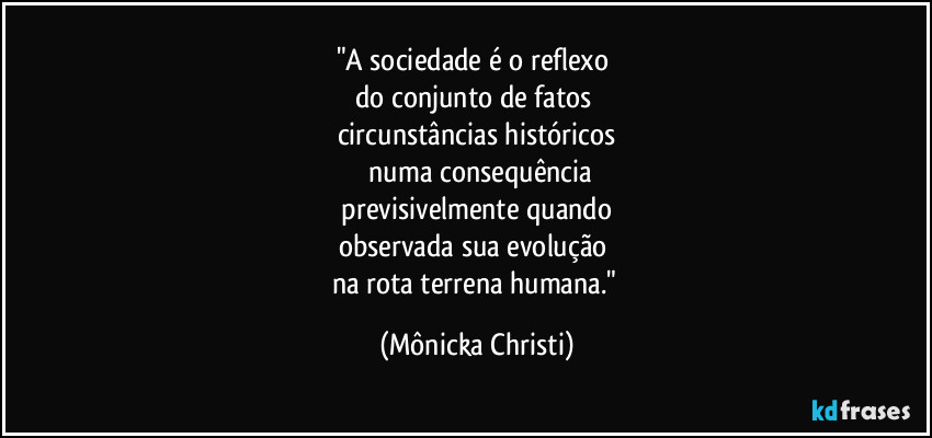 "A sociedade é o reflexo 
do conjunto de fatos 
circunstâncias históricos
 numa consequência
 previsivelmente quando 
observada sua evolução 
na rota terrena humana." (Mônicka Christi)
