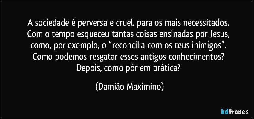 A sociedade é perversa e cruel, para os mais necessitados. 
Com o tempo esqueceu tantas coisas ensinadas por Jesus, 
como, por exemplo, o “reconcilia com os teus inimigos”. 
Como podemos resgatar esses antigos conhecimentos? 
Depois, como pôr em prática? (Damião Maximino)