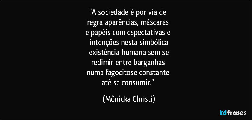 "A sociedade é por via de 
regra aparências, máscaras 
e papéis com espectativas e 
intenções nesta simbólica
 existência humana sem se 
redimir entre barganhas 
numa fagocitose constante 
até se consumir." (Mônicka Christi)