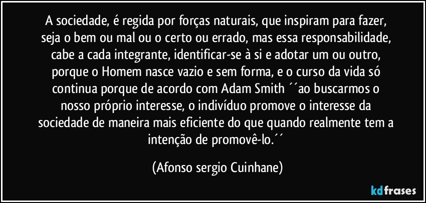 A sociedade, é regida por forças naturais,  que inspiram para fazer, seja o bem ou  mal ou o certo ou errado, mas essa responsabilidade, cabe a cada integrante, identificar-se à si  e adotar  um ou outro, porque o Homem nasce vazio e sem forma, e o curso da vida só continua porque de acordo com  Adam Smith ´´ao buscarmos o nosso próprio interesse, o indivíduo promove o interesse da sociedade de maneira mais eficiente do que quando realmente tem a intenção de promovê-lo.´´ (Afonso sergio Cuinhane)