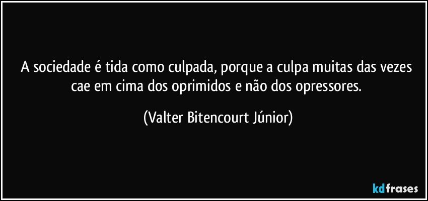 A sociedade é tida como culpada, porque a culpa muitas das vezes cae em cima dos oprimidos e não dos opressores. (Valter Bitencourt Júnior)