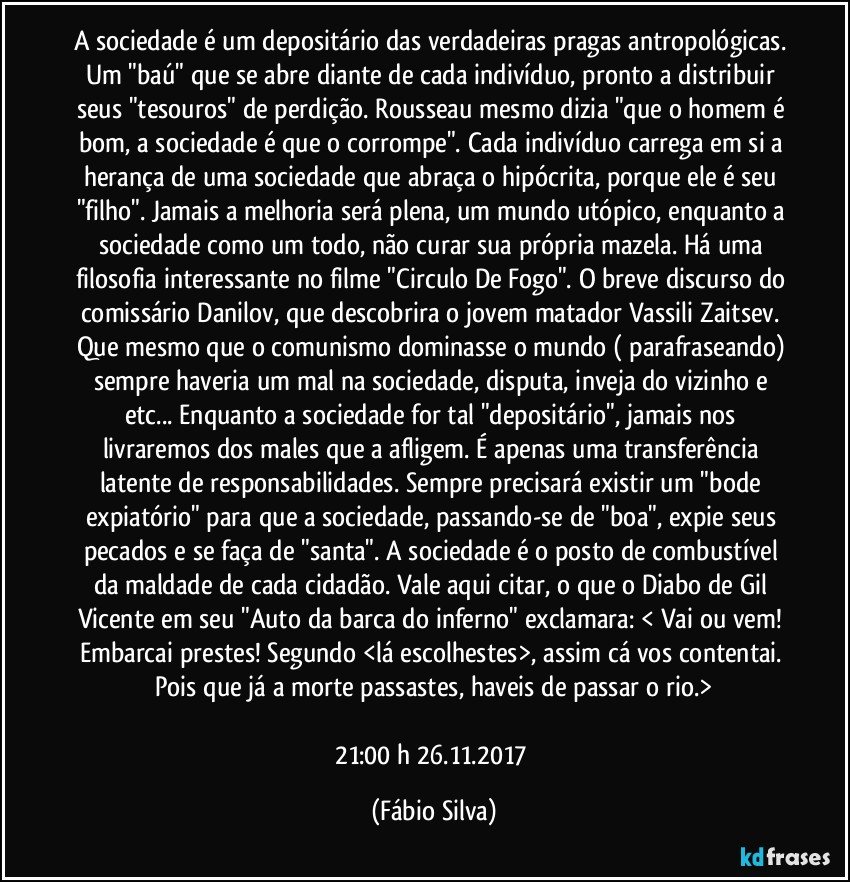 A sociedade é um depositário das verdadeiras pragas antropológicas. Um "baú" que se abre diante de cada indivíduo, pronto a distribuir seus "tesouros" de perdição. Rousseau mesmo dizia "que o homem é bom, a sociedade é que o corrompe". Cada indivíduo carrega em si a herança de uma sociedade que abraça o hipócrita, porque ele é seu "filho". Jamais a melhoria será plena, um mundo utópico, enquanto a sociedade como um todo, não curar sua própria mazela. Há uma filosofia interessante no filme "Circulo De Fogo". O breve discurso do comissário Danilov, que descobrira o jovem matador Vassili Zaitsev. Que mesmo que o comunismo dominasse o mundo ( parafraseando) sempre haveria um mal na sociedade, disputa, inveja do vizinho e etc... Enquanto a sociedade for tal "depositário", jamais nos livraremos dos males que a afligem. É apenas uma transferência latente de responsabilidades. Sempre precisará existir um "bode expiatório" para que a sociedade, passando-se de "boa", expie seus pecados e se faça de "santa". A sociedade é o posto de combustível da maldade de cada cidadão. Vale aqui citar, o que o Diabo de Gil Vicente em seu "Auto da barca do inferno" exclamara: < Vai ou vem! Embarcai prestes! Segundo <lá escolhestes>, assim cá vos contentai. Pois que já a morte passastes, haveis de passar o rio.>

21:00 h  26.11.2017 (Fábio Silva)