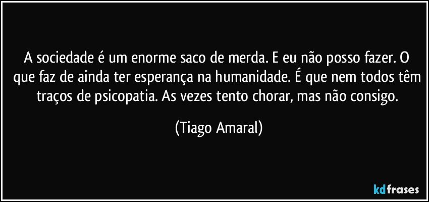 A sociedade é um enorme saco de merda. E eu não posso fazer. O que faz de ainda ter esperança na humanidade. É que nem todos têm traços de psicopatia. As vezes tento chorar, mas não consigo. (Tiago Amaral)