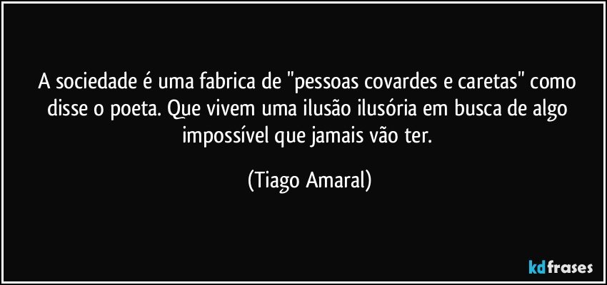 A sociedade é uma fabrica de "pessoas covardes e caretas" como disse o poeta. Que vivem uma ilusão ilusória em busca de algo impossível que jamais vão ter. (Tiago Amaral)