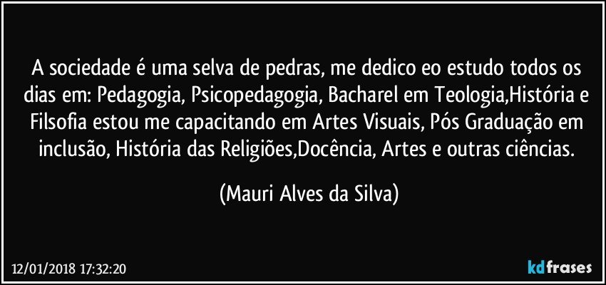 A sociedade é uma selva de pedras, me dedico eo estudo todos os dias em: Pedagogia, Psicopedagogia, Bacharel em Teologia,História e Filsofia estou me capacitando em Artes Visuais, Pós Graduação em inclusão, História das Religiões,Docência, Artes e outras ciências. (Mauri Alves da Silva)