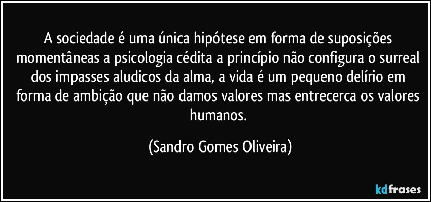 A sociedade é uma única hipótese em forma de suposições momentâneas a psicologia cédita a princípio não configura o surreal dos impasses aludicos da alma, a vida é um pequeno delírio em forma de ambição que não damos valores mas entrecerca os valores humanos. (Sandro Gomes Oliveira)