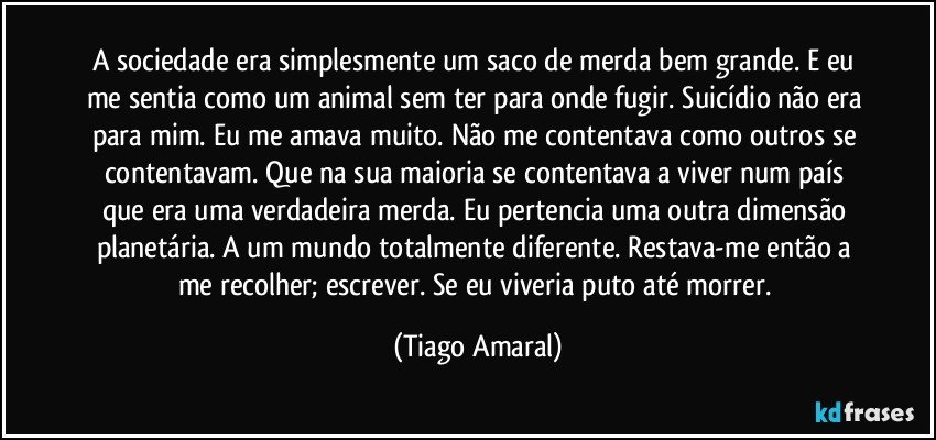 A sociedade era simplesmente um saco de merda bem grande. E eu me sentia como um animal sem ter para onde fugir. Suicídio não era para mim. Eu me amava muito. Não me contentava como outros se contentavam. Que na sua maioria se contentava a viver num país que era uma verdadeira merda. Eu pertencia uma outra dimensão planetária.  A um mundo totalmente diferente. Restava-me então a me recolher; escrever. Se eu viveria puto até morrer. (Tiago Amaral)