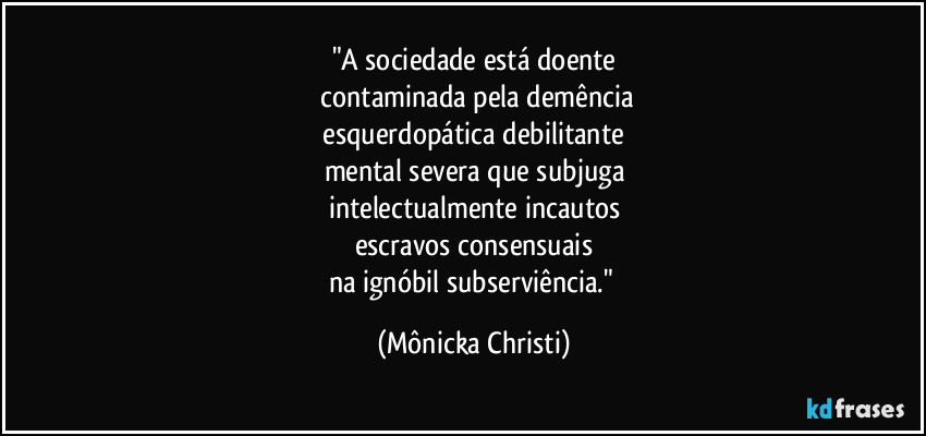 "A sociedade está doente
 contaminada pela demência
 esquerdopática debilitante 
mental severa que subjuga
intelectualmente incautos
escravos consensuais
na ignóbil subserviência." (Mônicka Christi)