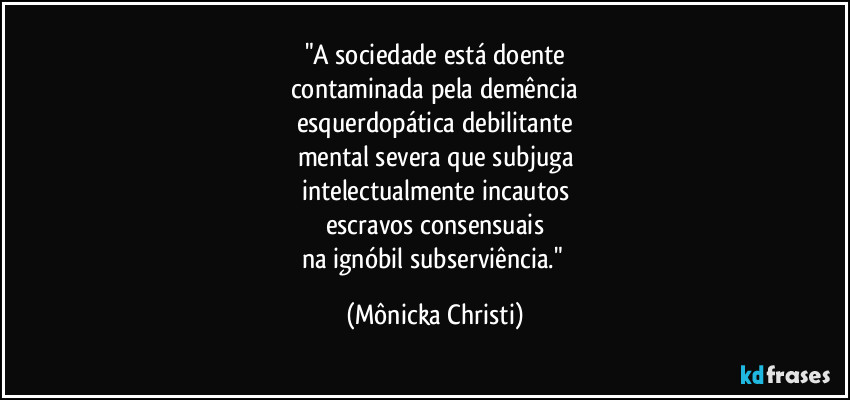 "A sociedade está doente
contaminada pela demência
esquerdopática debilitante
mental severa que subjuga
intelectualmente incautos
escravos consensuais
na ignóbil subserviência." (Mônicka Christi)