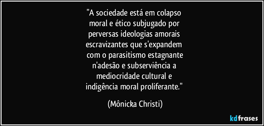 "A sociedade está em colapso
moral e ético subjugado por
perversas ideologias amorais
escravizantes que s'expandem
com o parasitismo estagnante
n'adesão e subserviência a
mediocridade cultural e
indigência moral proliferante." (Mônicka Christi)