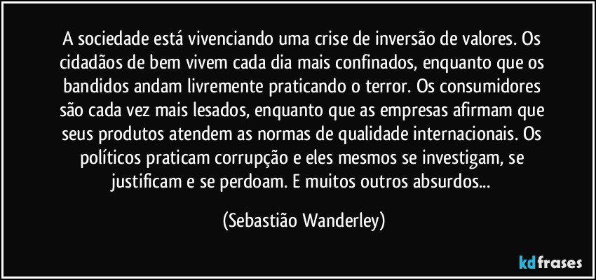 A sociedade está vivenciando uma crise de inversão de valores. Os cidadãos de bem vivem cada dia mais confinados, enquanto que os bandidos andam livremente praticando o terror. Os consumidores são cada vez mais lesados, enquanto que as empresas afirmam que seus produtos atendem as normas de qualidade internacionais. Os políticos praticam corrupção e eles mesmos se investigam, se justificam e se perdoam. E muitos outros absurdos... (Sebastião Wanderley)