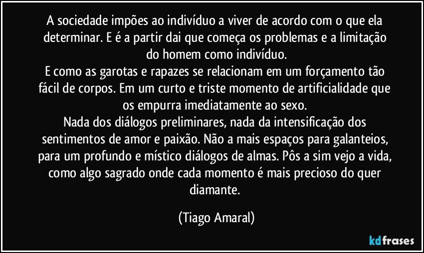 A sociedade impões ao indivíduo a viver de acordo com o que ela determinar. E é a partir dai que começa os problemas e a limitação do homem como indivíduo.
E como as garotas e rapazes se relacionam em um forçamento tão fácil de corpos. Em um curto e triste momento de artificialidade que os empurra imediatamente ao sexo. 
Nada dos diálogos preliminares, nada da intensificação dos sentimentos de amor e paixão. Não a mais espaços para galanteios, para um profundo e místico diálogos de almas. Pôs a sim vejo a vida, como algo sagrado onde cada momento é mais precioso do quer diamante. (Tiago Amaral)