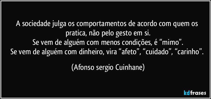 A sociedade julga os comportamentos de acordo com quem os pratica, não pelo gesto em si.
Se vem de alguém com menos condições, é “mimo”.
Se vem de alguém com dinheiro, vira “afeto”, “cuidado”, “carinho”. (Afonso sergio Cuinhane)